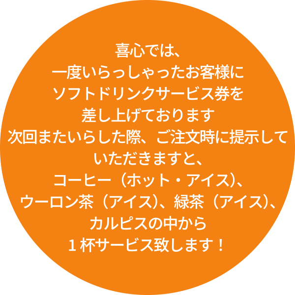 喜心では、一度いらっしゃったお客様にソフトドリンクサービス券を差し上げております。次回またいらした際、ご注文時に提示していただきますと、コーヒー（ホット・アイス）、ウーロン茶（アイス）、緑茶（アイス）、カルピスの中から1杯サービス致します！